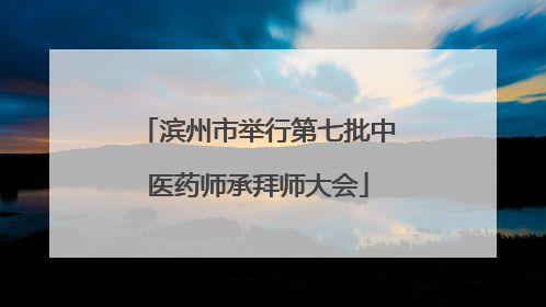 滨州市举行第七批中医药师承拜师大会