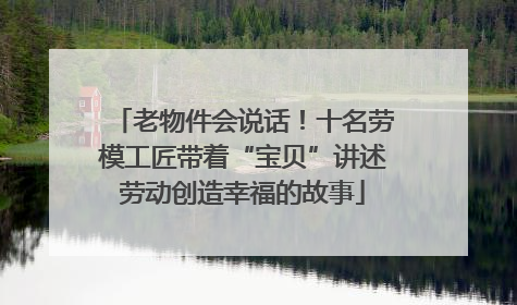 老物件会说话！十名劳模工匠带着“宝贝”讲述劳动创造幸福的故事