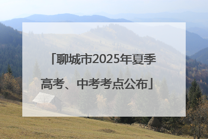 聊城市2025年夏季高考、中考考点公布