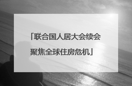 联合国人居大会续会聚焦全球住房危机