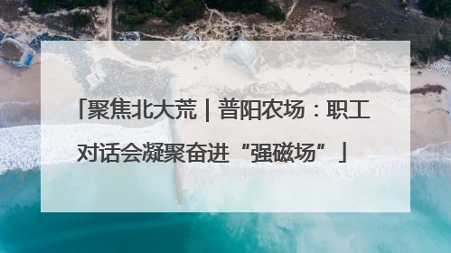 聚焦北大荒｜普阳农场：职工对话会凝聚奋进“强磁场”