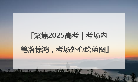 聚焦2025高考｜考场内笔落惊鸿，考场外心绘蓝图