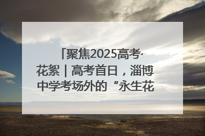 聚焦2025高考·花絮｜高考首日，淄博中学考场外的“永生花”传递温暖与祝福