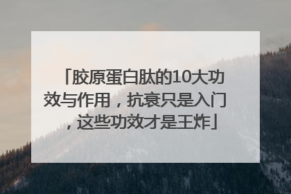 胶原蛋白肽的10大功效与作用，抗衰只是入门，这些功效才是王炸
