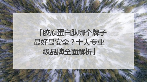 胶原蛋白肽哪个牌子最好最安全？十大专业级品牌全面解析