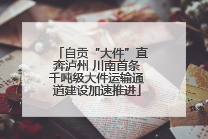 自贡“大件”直奔泸州 川南首条千吨级大件运输通道建设加速推进
