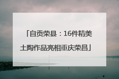 自贡荣县：16件精美土陶作品亮相重庆荣昌