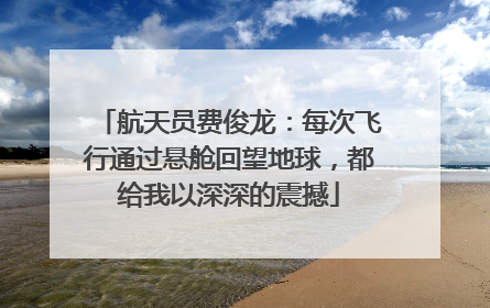 航天员费俊龙：每次飞行通过悬舱回望地球，都给我以深深的震撼