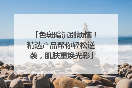 色斑暗沉别烦恼！精选产品帮你轻松逆袭，肌肤重焕光彩