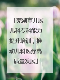 芜湖市开展儿科专科能力提升培训，推动儿科医疗高质量发展