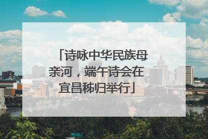 诗咏中华民族母亲河，端午诗会在宜昌秭归举行