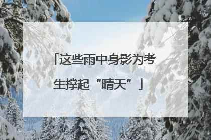 这些雨中身影为考生撑起“晴天”