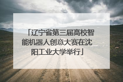 辽宁省第三届高校智能机器人创意大赛在沈阳工业大学举行