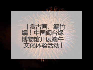 赏古画、编竹编！中国闽台缘博物馆开展端午文化体验活动