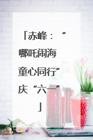 赤峰：“哪吒闹海 童心同行”庆“六一”