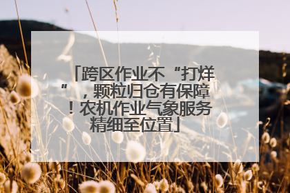 跨区作业不“打烊”，颗粒归仓有保障！农机作业气象服务精细至位置