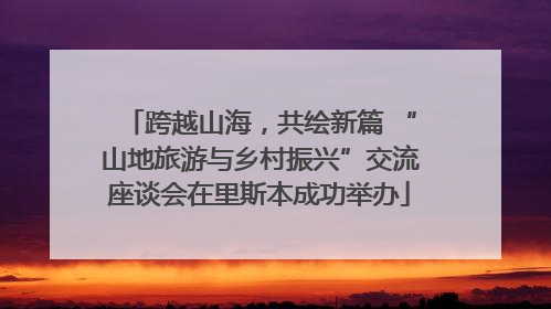 跨越山海，共绘新篇 “山地旅游与乡村振兴”交流座谈会在里斯本成功举办