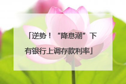 逆势！“降息潮”下有银行上调存款利率