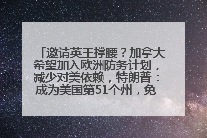 邀请英王撑腰？加拿大希望加入欧洲防务计划，减少对美依赖，特朗普：成为美国第51个州，免费用“金穹”