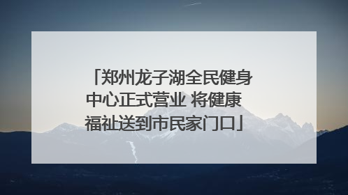 郑州龙子湖全民健身中心正式营业 将健康福祉送到市民家门口