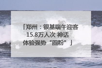 郑州：银基端午迎客15.8万人次 神话体验强势“圈粉”