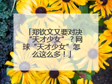 郑钦文又要对决“天才少女”？网球“天才少女”怎么这么多！