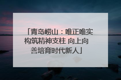 青岛崂山：唯正唯实构筑精神支柱 向上向善培育时代新人