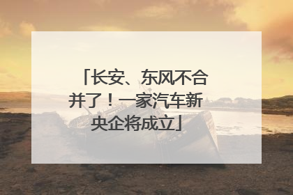 长安、东风不合并了！一家汽车新央企将成立