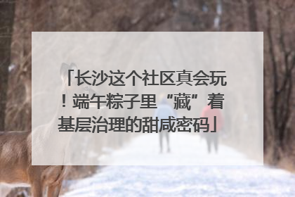 长沙这个社区真会玩！端午粽子里“藏”着基层治理的甜咸密码