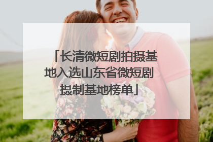 长清微短剧拍摄基地入选山东省微短剧摄制基地榜单