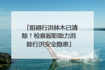 阻碍行洪林木已清除！检察履职助力消除行洪安全隐患