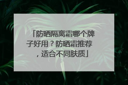 防晒隔离霜哪个牌子好用？防晒霜推荐，适合不同肤质