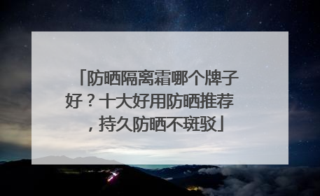 防晒隔离霜哪个牌子好？十大好用防晒推荐，持久防晒不斑驳