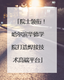 院士领衔！哈尔滨华德学院打造焊接技术高端平台