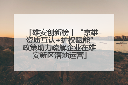 雄安创新榜丨“京雄资质互认+扩权赋能”政策助力疏解企业在雄安新区落地运营