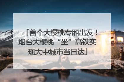 首个大樱桃专厢出发！烟台大樱桃“坐”高铁实现大中城市当日达