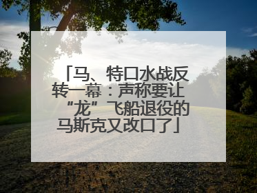 马、特口水战反转一幕：声称要让“龙”飞船退役的马斯克又改口了