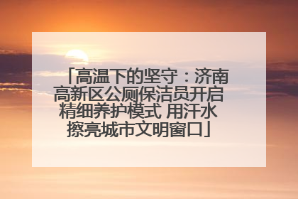 高温下的坚守：济南高新区公厕保洁员开启精细养护模式 用汗水擦亮城市文明窗口