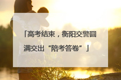 高考结束，衡阳交警圆满交出“陪考答卷”