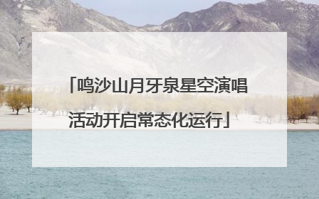 鸣沙山月牙泉星空演唱活动开启常态化运行
