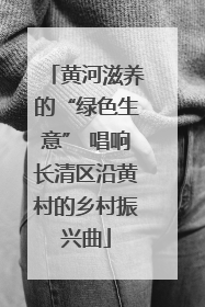 黄河滋养的“绿色生意” 唱响长清区沿黄村的乡村振兴曲