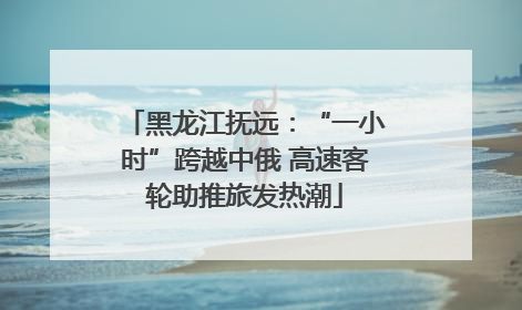 黑龙江抚远：“一小时”跨越中俄 高速客轮助推旅发热潮