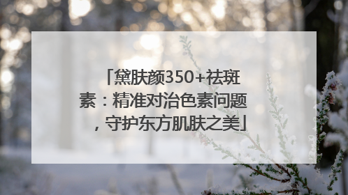 黛肤颜350+祛斑素：精准对治色素问题，守护东方肌肤之美
