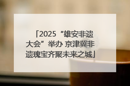2025“雄安非遗大会”举办 京津冀非遗瑰宝齐聚未来之城
