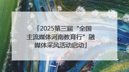 2025第三届“全国主流媒体河南教育行”融媒体采风活动启动