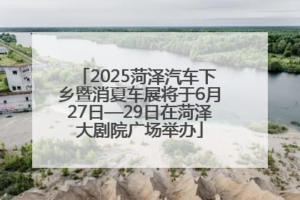 2025菏泽汽车下乡暨消夏车展将于6月27日—29日在菏泽大剧院广场举办