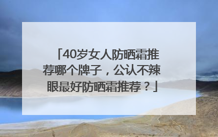 40岁女人防晒霜推荐哪个牌子，公认不辣眼最好防晒霜推荐？